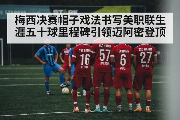 梅西决赛帽子戏法书写美职联生涯五十球里程碑引领迈阿密登顶