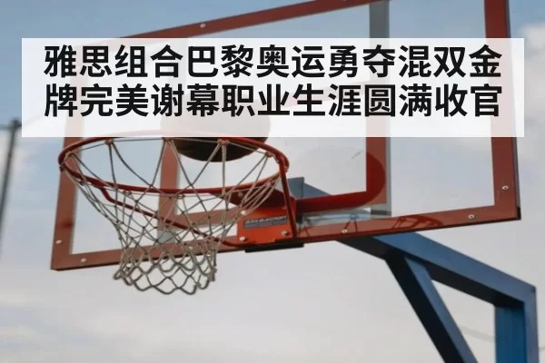 雅思组合巴黎奥运勇夺混双金牌完美谢幕职业生涯圆满收官