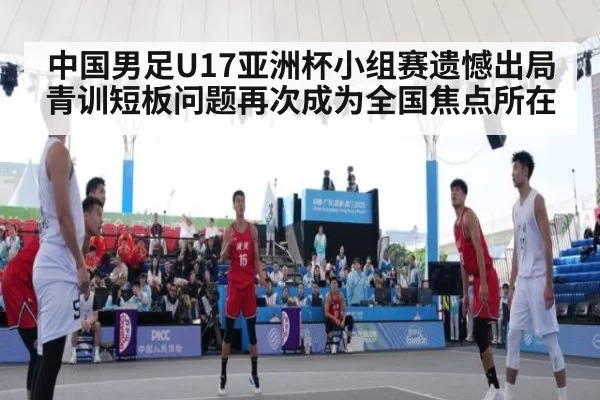 中国男足U17亚洲杯小组赛遗憾出局青训短板问题再次成为全国焦点所在