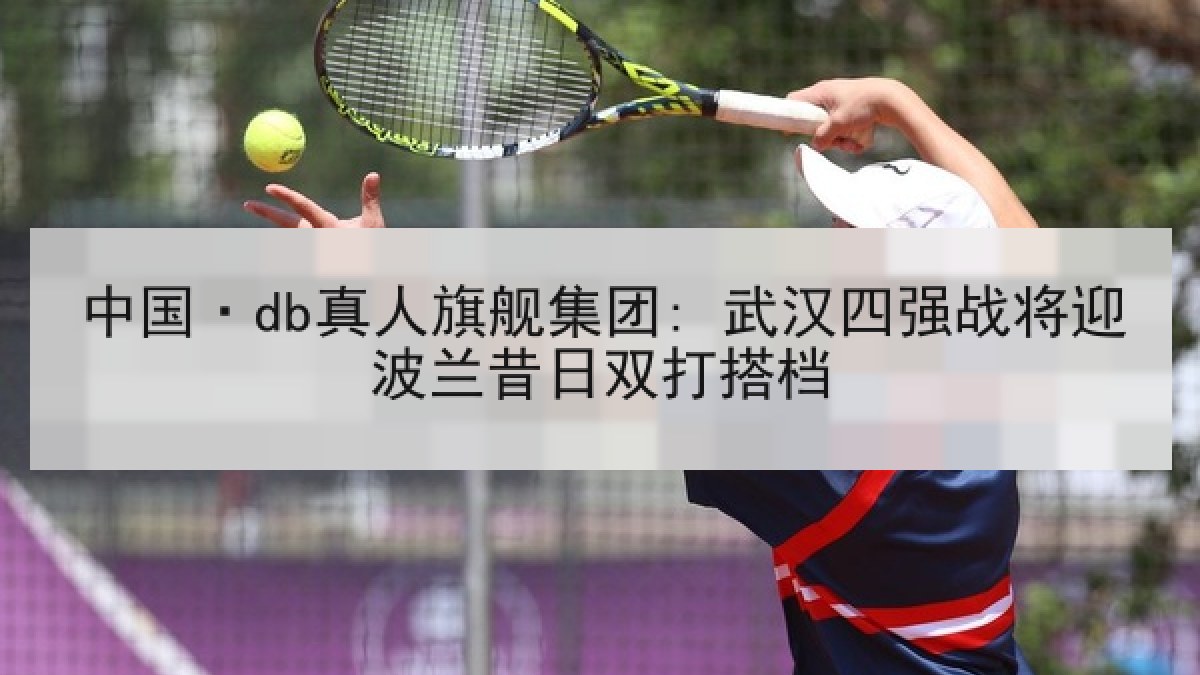 中国·db真人旗舰集团: 武汉四强战将迎波兰昔日双打搭档